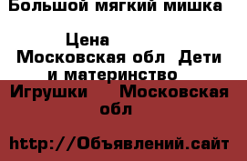 Большой мягкий мишка › Цена ­ 5 000 - Московская обл. Дети и материнство » Игрушки   . Московская обл.